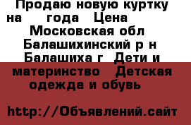 Продаю новую куртку на 3-4 года › Цена ­ 2 500 - Московская обл., Балашихинский р-н, Балашиха г. Дети и материнство » Детская одежда и обувь   